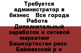 Требуется администратор в бизнес - Все города Работа » Дополнительный заработок и сетевой маркетинг   . Башкортостан респ.,Баймакский р-н